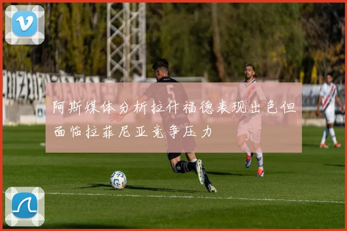 阿斯媒体分析拉什福德表现出色但面临拉菲尼亚竞争压力
