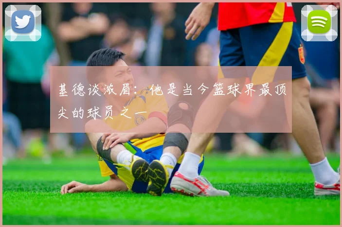 基德谈浓眉：他是当今篮球界最顶尖的球员之一