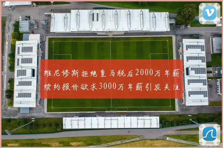 维尼修斯拒绝皇马税后2000万年薪续约报价欲求3000万年薪引发关注