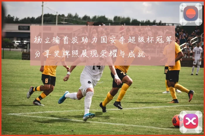 杨立瑜首发助力国安夺超级杯冠军分享奖牌照展现荣耀与成就
