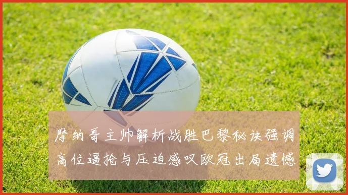 摩纳哥主帅解析战胜巴黎秘诀强调高位逼抢与压迫感叹欧冠出局遗憾
