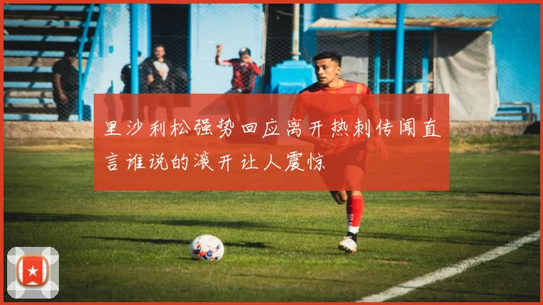 里沙利松强势回应离开热刺传闻直言谁说的滚开让人震惊