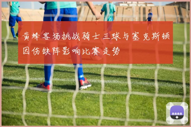 黄蜂客场挑战骑士三球与塞克斯顿因伤缺阵影响比赛走势