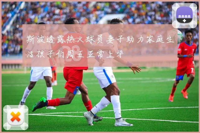 斯波透露热火球员妻子助力家庭生活孩子们周五正常上学