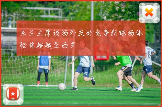 米兰主席谈场外友好竞争新球场体验将超越圣西罗